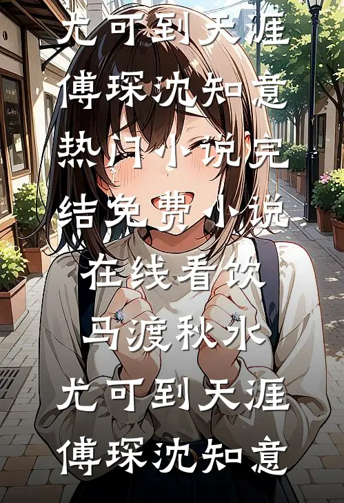 饮马渡秋水，尤可到天涯(傅琛沈知意)热门小说完结_免费小说在线看饮马渡秋水，尤可到天涯(傅琛沈知意)