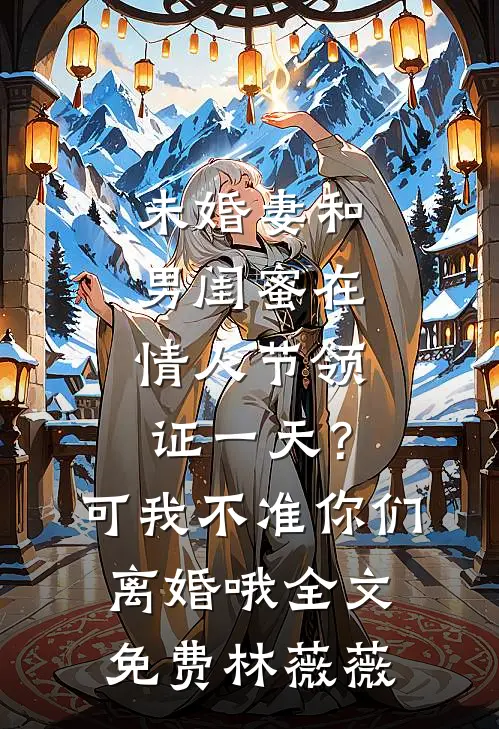 未婚妻和男闺蜜在情人节领证一天？可我不准你们离婚哦全文免费林薇薇