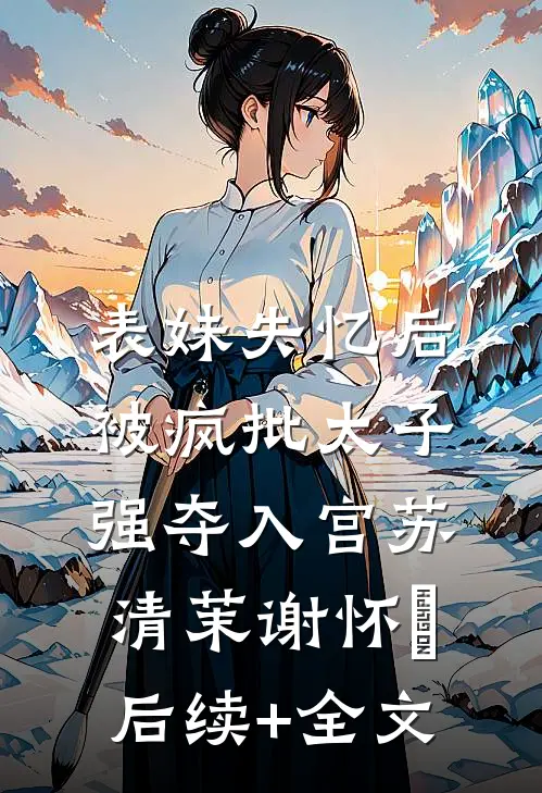 表妹失忆后，被疯批太子强夺入宫苏清茉谢怀璟后续+全文