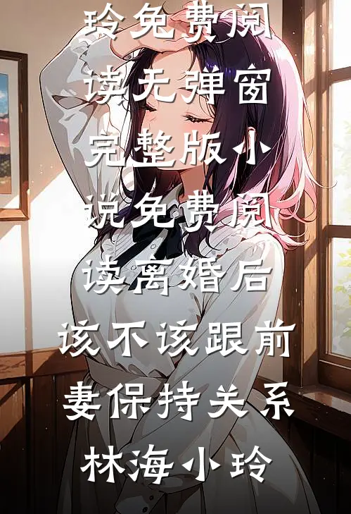 离婚后，该不该跟前妻保持关系林海小玲免费阅读无弹窗_完整版小说免费阅读离婚后，该不该跟前妻保持关系林海小玲