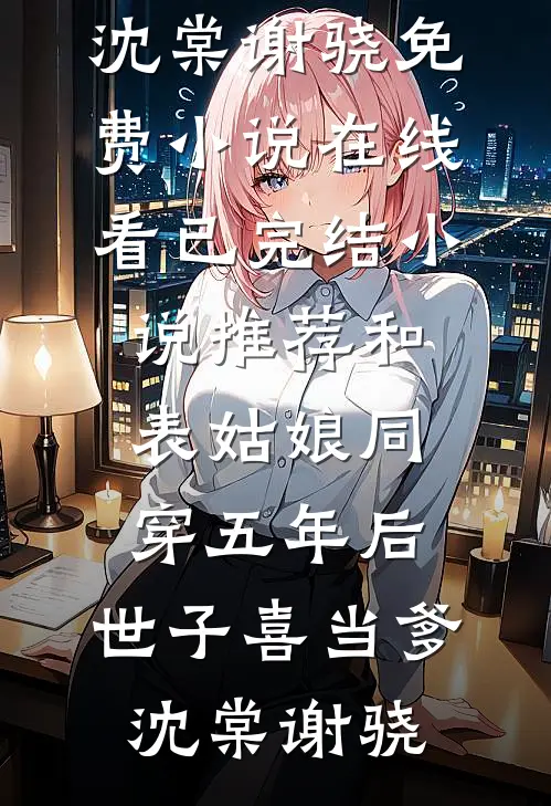 和表姑娘同穿五年后，世子喜当爹沈棠谢骁免费小说在线看_已完结小说推荐和表姑娘同穿五年后，世子喜当爹(沈棠谢骁)