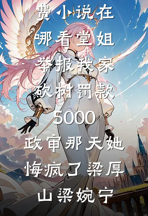 堂姐举报我家砍树罚款5000，政审那天她悔疯了(梁厚山梁婉宁)完整版免费阅读_免费小说在哪看堂姐举报我家砍树罚款5000，政审那天她悔疯了梁厚山梁婉宁