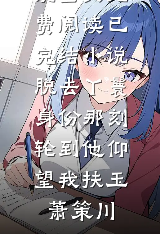 脱去丫鬟身份那刻，轮到他仰望我扶玉萧策川小说全文免费阅读_已完结小说脱去丫鬟身份那刻，轮到他仰望我(扶玉萧策川)