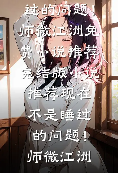 现在不是睡过的问题！(师微江洲)免费小说推荐_完结版小说推荐现在不是睡过的问题！(师微江洲)