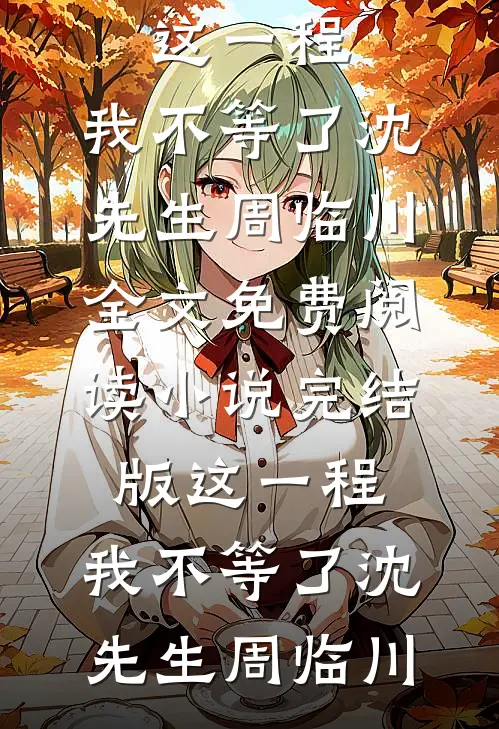 这一程，我不等了(沈先生周临川)全文免费阅读_小说完结版这一程，我不等了(沈先生周临川)