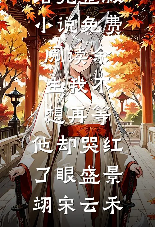 余生我不想再等，他却哭红了眼盛景翊宋云禾好看的小说推荐完结_完整版小说免费阅读余生我不想再等，他却哭红了眼盛景翊宋云禾