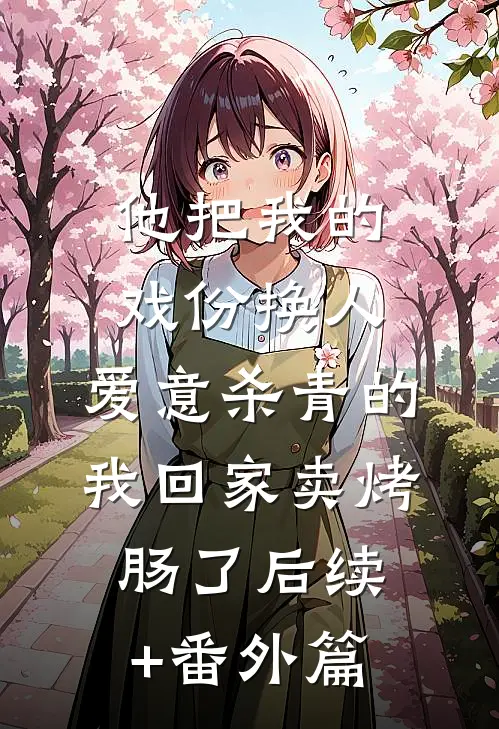 他把我的戏份换人，爱意杀青的我回家卖烤肠了后续+番外篇