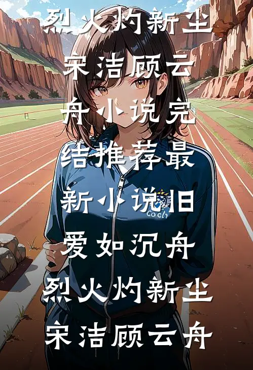 旧爱如沉舟，烈火灼新尘宋洁顾云舟小说完结推荐_最新小说旧爱如沉舟，烈火灼新尘(宋洁顾云舟)