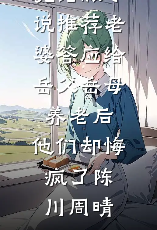 老婆答应给岳父岳母养老后，他们却悔疯了陈川周晴免费小说阅读_完结版小说推荐老婆答应给岳父岳母养老后，他们却悔疯了陈川周晴