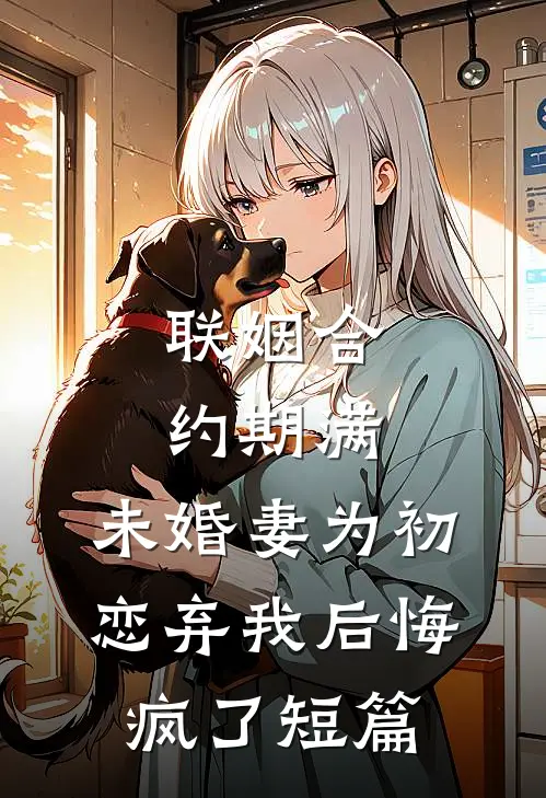联姻合约期满，未婚妻为初恋弃我后悔疯了短篇