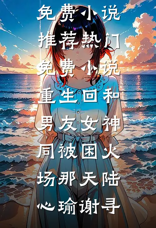 重生回和男友女神同被困火场那天陆心瑜谢寻免费小说推荐_热门免费小说重生回和男友女神同被困火场那天陆心瑜谢寻