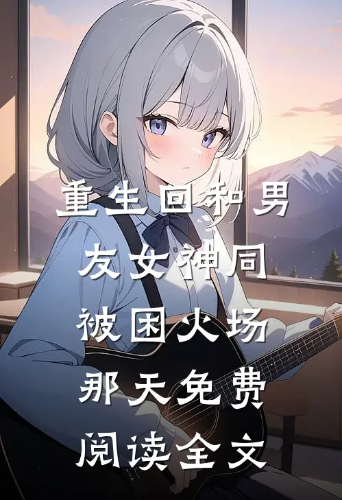 重生回和男友女神同被困火场那天免费阅读全文
