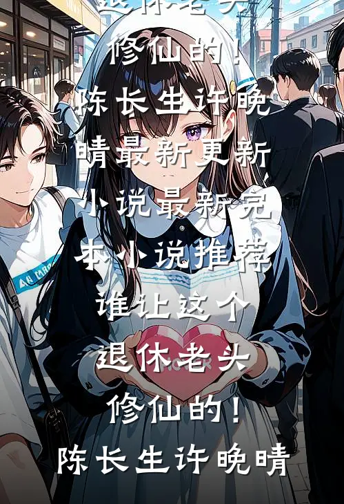 谁让这个退休老头修仙的！(陈长生许晚晴)最新更新小说_最新完本小说推荐谁让这个退休老头修仙的！(陈长生许晚晴)
