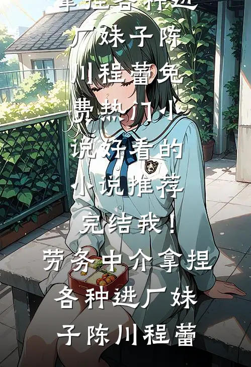 我！劳务中介，拿捏各种进厂妹子(陈川程蕾)免费热门小说_好看的小说推荐完结我！劳务中介，拿捏各种进厂妹子(陈川程蕾)