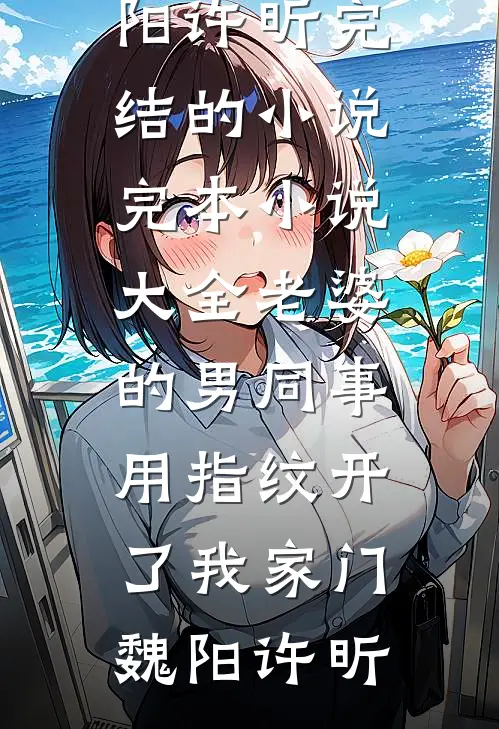 老婆的男同事，用指纹开了我家门(魏阳许昕)完结的小说_完本小说大全老婆的男同事，用指纹开了我家门魏阳许昕
