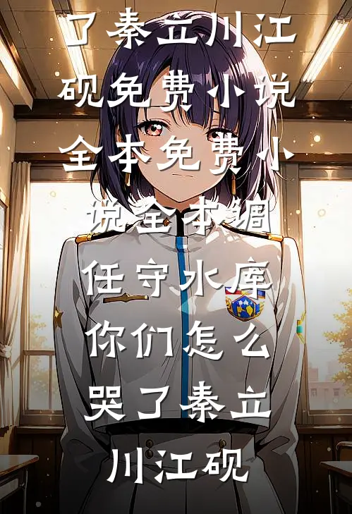 调任守水库，你们怎么哭了(秦立川江砚)免费小说全本_免费小说全本调任守水库，你们怎么哭了(秦立川江砚)