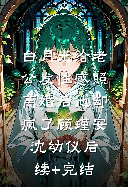 白月光给老公发性感照，离婚后他却疯了顾瑾安沈幼仪后续+完结