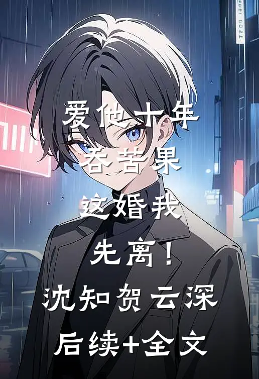 爱他十年吞苦果，这婚我先离！沈知贺云深后续+全文